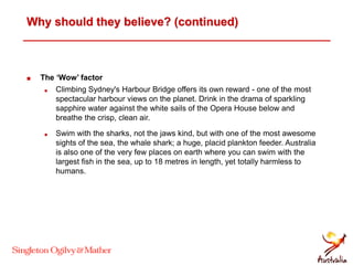 Why should they believe? (continued)
 The ‘Wow’ factor
 Climbing Sydney's Harbour Bridge offers its own reward - one of the most
spectacular harbour views on the planet. Drink in the drama of sparkling
sapphire water against the white sails of the Opera House below and
breathe the crisp, clean air.
 Swim with the sharks, not the jaws kind, but with one of the most awesome
sights of the sea, the whale shark; a huge, placid plankton feeder. Australia
is also one of the very few places on earth where you can swim with the
largest fish in the sea, up to 18 metres in length, yet totally harmless to
humans.
 