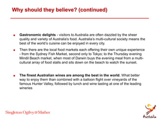 Why should they believe? (continued)
 Gastronomic delights - visitors to Australia are often dazzled by the sheer
quality and variety of Australia's food. Australia’s multi-cultural society means the
best of the world’s cuisine can be enjoyed in every city.
 Then there are the local food markets each offering their own unique experience
- from the Sydney Fish Market, second only to Tokyo; to the Thursday evening
Mindil Beach market, when most of Darwin buys the evening meal from a multi-
cultural array of food stalls and sits down on the beach to watch the sunset.
 The finest Australian wines are among the best in the world. What better
way to enjoy them than combined with a balloon flight over vineyards of the
famous Hunter Valley, followed by lunch and wine tasting at one of the leading
wineries
 