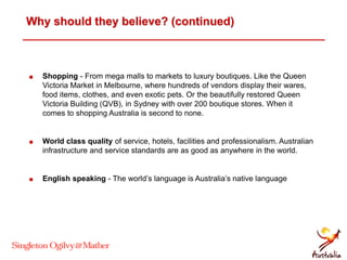 Why should they believe? (continued)
 Shopping - From mega malls to markets to luxury boutiques. Like the Queen
Victoria Market in Melbourne, where hundreds of vendors display their wares,
food items, clothes, and even exotic pets. Or the beautifully restored Queen
Victoria Building (QVB), in Sydney with over 200 boutique stores. When it
comes to shopping Australia is second to none.
 World class quality of service, hotels, facilities and professionalism. Australian
infrastructure and service standards are as good as anywhere in the world.
 English speaking - The world’s language is Australia’s native language
 