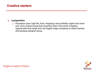 Creative starters
 Juxtaposition
 Perception (poor night life, food, shopping) versus Reality (nights that never
end, more cuisine choice than anywhere else in the world, shopping
opportunities that range from the largest mega complexes to street markets
and boutique designer stores.
 