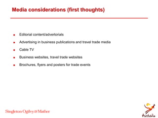 Media considerations (first thoughts)
 Editorial content/advertorials
 Advertising in business publications and travel trade media
 Cable TV
 Business websites, travel trade websites
 Brochures, flyers and posters for trade events
 
