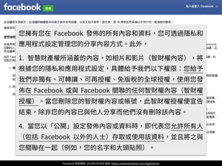 Facebook 使⽤條款 2015年1⽉30⽇ 版本 https://www.facebook.com/legal/terms
您擁有您在 Facebook 發佈的所有內容和資料，您可透過隱私和
應⽤程式設定管理您的分享內容⽅式。此外，
1. 智慧財產權所涵蓋的內容，如相⽚和影⽚（智財權內容），將
根據您的隱私和應⽤程式設定，具體給予我們以下權限：您給予
我們⾮獨有、可轉讓、可再授權、免版稅的全球授權，使⽤您發
佈在 Facebook 或與 Facebook 關聯的任何智財權內容（智財權
授權）。當您刪除您的智財權內容或帳號，此智財權授權便宣告
結束，除⾮您的內容已與他⼈分享⽽他們沒有刪除該內容。
4. 當您以「公開」設定發佈內容或資料時，即代表您允許所有⼈
（包括 Facebook 以外的⼈⼠）存取或使⽤該資料，並且將之與
您關聯在⼀起（例如，您的名字和⼤頭貼照）。
 
