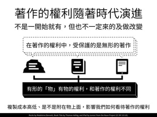 在著作的權利中，受保護的是無形的著作
複製成本⾼低、是不是附在物上⾯，影響我們如何看待著作的權利
有形的「物」有物的權利，和著作的權利不同
Rocks by Madeleine Bennett, Book Title by Thomas Helbig, and iPad by iconoci from the Noun Project (CC BY 3.0 US).
著作的權利隨著時代演進
不是⼀開始就有，但也不⼀定來的及做改變
 