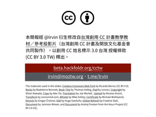 c b
本簡報經 @Irvin 衍⽣修改⾃台灣創⽤ CC 計畫教學教
材∕參考投影⽚（台灣創⽤ CC 計畫及開放⽂化基⾦會
共同製作），以創⽤ CC 姓名標⽰ 3.0 台灣 授權條款
(CC BY 3.0 TW) 釋出。
The materials used in the slides: Creative Commons Web Font by Ricardo Barros (CC BY 4.0).
Rocks by Madeleine Bennett, Book Title by Thomas Helbig, iPad by iconoci, Copyright by
Shiori Kawada, Copy by Alex Tai, Translation by Joe Mortell, Upload by Nicolas Vicent,
Transform by iconsmind.com, Whistle by Mike Ashley, Certiﬁcate by Michael Wohlwend,
Devices by Gregor Črešnar, Edit by Hugo Garduño, Global Refresh by Creative Stall,
Document by Jamison Wieser, and Document by Andrej Preston from the Noun Project (CC
BY 3.0 US).
irvin@moztw.org．t.me/Irvin
beta.hackfoldr.org/cctw
 