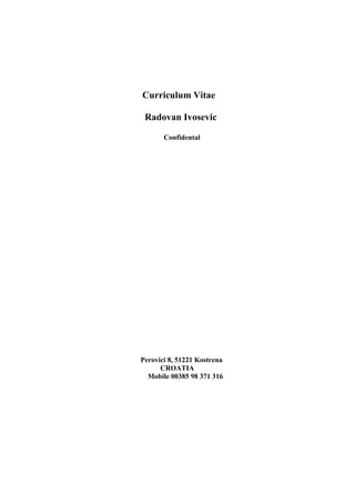 Curriculum Vitae
Radovan Ivosevic
Confidental
Perovici 8, 51221 Kostrena
CROATIA
Mobile 00385 98 371 316
 