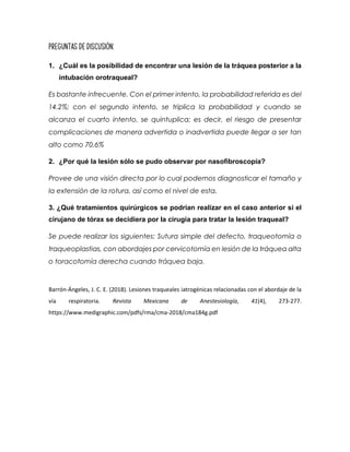 Preguntas de Discusión:
1. ¿Cuál es la posibilidad de encontrar una lesión de la tráquea posterior a la
intubación orotraqueal?
Es bastante infrecuente. Con el primer intento, la probabilidad referida es del
14.2%; con el segundo intento, se triplica la probabilidad y cuando se
alcanza el cuarto intento, se quintuplica; es decir, el riesgo de presentar
complicaciones de manera advertida o inadvertida puede llegar a ser tan
alto como 70.6%
2. ¿Por qué la lesión sólo se pudo observar por nasofibroscopía?
Provee de una visión directa por lo cual podemos diagnosticar el tamaño y
la extensión de la rotura, así como el nivel de esta.
3. ¿Qué tratamientos quirúrgicos se podrían realizar en el caso anterior si el
cirujano de tórax se decidiera por la cirugía para tratar la lesión traqueal?
Se puede realizar los siguientes: Sutura simple del defecto, traqueotomía o
traqueoplastias, con abordajes por cervicotomía en lesión de la tráquea alta
o toracotomía derecha cuando tráquea baja.
Barrón-Ángeles, J. C. E. (2018). Lesiones traqueales iatrogénicas relacionadas con el abordaje de la
vía respiratoria. Revista Mexicana de Anestesiología, 41(4), 273-277.
https://www.medigraphic.com/pdfs/rma/cma-2018/cma184g.pdf
 