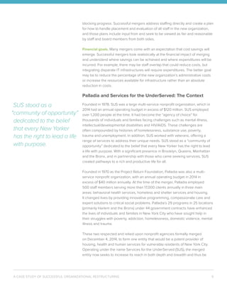 A CASE STUDY OF SUCCESSFUL ORGANIZATIONAL RESTRUCTURING 6
blocking progress. Successful mergers address staffing directly and create a plan
for how to handle placement and evaluation of all staff in the new organization,
and those plans include input from and seek to be viewed as fair and reasonable
by staff and board members from both sides.
Financial goals. Many mergers come with an expectation that cost savings will
emerge. Successful mergers look realistically at the financial impact of merging
and understand where savings can be achieved and where expenditures will be
incurred. For example, there may be staff overlap that could reduce costs, but
integrating disparate IT infrastructures will require expenditures. The better goal
may be to reduce the percentage of the new organization’s administrative costs
or increase the resources available for infrastructure rather than an absolute
reduction in costs.
Palladia and Services for the UnderServed: The Context
Founded in 1978, SUS was a large multi-service nonprofit organization, which in
2014 had an annual operating budget in excess of $120 million. SUS employed
over 1,200 people at the time. It had become the “agency of choice” for
thousands of individuals and families facing challenges such as mental illness,
intellectual/developmental disabilities and HIV/AIDS. These challenges are
often compounded by histories of homelessness, substance use, poverty,
trauma and unemployment. In addition, SUS worked with veterans, offering a
range of services to address their unique needs. SUS stood as a “community of
opportunity” dedicated to the belief that every New Yorker has the right to lead
a life with purpose. With a significant presence in Brooklyn, Queens, Manhattan
and the Bronx, and in partnership with those who came seeking services, SUS
created pathways to a rich and productive life for all.
Founded in 1970 as the Project Return Foundation, Palladia was also a multi-
service nonprofit organization, with an annual operating budget in 2014 in
excess of $40 million annually. At the time of the merger, Palladia employed
500 staff members serving more than 17,000 clients annually in three main
areas: behavioral health services, homeless and shelter services and housing.
It changed lives by providing innovative programming, compassionate care and
expert solutions to critical social problems. Palladia’s 29 programs in 25 locations
(primarily Harlem and the Bronx) under 44 government contracts have enhanced
the lives of individuals and families in New York City who have sought help in
their struggles with poverty, addiction, homelessness, domestic violence, mental
illness and trauma.
These two respected and relied upon nonprofit agencies formally merged
on December 4, 2014, to form one entity that would be a potent provider of
housing, health and human services for vulnerable residents of New York City.
Operating under the name Services for the UnderServed (SUS), the merged
entity now seeks to increase its reach in both depth and breadth and thus be
SUS stood as a
“community of opportunity”
dedicated to the belief
that every New Yorker
has the right to lead a life
with purpose.
 