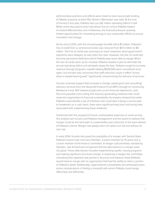 A CASE STUDY OF SUCCESSFUL ORGANIZATIONAL RESTRUCTURING 11
administrative positions and efforts were made to raise new private funding.
A Palladia property on East 15th Street in Manhattan was sold. At the end
of Hurwitz’s first year, Palladia had cut a $2 million operating deficit in half.
While some discussions were had about how to nurture Palladia toward
increased effectiveness and nimbleness, the financial pressure severely
limited opportunities for channeling energy to any sustainable efforts to pursue
innovation and change.
At the end of 2013, with the annual budget shortfall still at $1 million, Palladia’s
line of credit from a commercial lender was reduced from $4.5 million to $4
million. The line of credit was necessary to cover expenses when government
payments were delayed, as was often the case. However, the line of credit had
become permanent debt (one which Palladia was never able to repay). When
the line of credit came up for renewal, Palladia needed a plan to eliminate the
annual operating deficit and ultimately repay the loan. Palladia sought to increase
revenue through programs. Layoffs totaling $500,000 were considered once
again, but Hurwitz was concerned that staff reduction could in effect “knock
down a weight-bearing wall,” significantly compromising the delivery of services.
Hurwitz received support that included a change capital grant and consulting/
advisory services from the Nonprofit Finance Fund (NFF) through its Community
Resilience Fund. NFF looked at past and current financial statements, cash
flow and possible cost-cutting and revenue-generating initiatives that could
move the organization to financial sustainability. Its analysis showed that while
Palladia could identify a set of initiatives that could take it along a narrow path
to breakeven on a cash basis, there were significant execution and timing risks
associated with implementing these initiatives.
Combined with the prospect of future unanticipated expenses or revenue loss,
this analysis led Hurwitz and Palladia management and the board to believe that
merger could be the best path to sustainability and a direction in the best interest
of Palladia’s clients. Merger had always been an option but not one without its
own risk.
In early 2014, Hurwitz discussed the possibility of a merger with Sandra Stark,
Palladia’s board chair and Larry Hamden, a board member for 15 years and a
current member of the finance committee. A merger subcommittee, headed by
Hamden, was formed and recognized that the alternatives to a merger were
not good. These alternatives included implementing layoffs, closing programs
and making significant structural change. In exploring a merger, the committee
considered the potential new partner’s structure and balance sheet (Palladia
would need to merge with an organization that had the ability to retire a portion
of Palladia’s debt). Additionally, organizational compatibility and philosophy were
prime considerations in finding a nonprofit with whom Palladia could merge
effectively and efficiently.
 