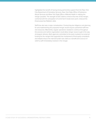 A CASE STUDY OF SUCCESSFUL ORGANIZATIONAL RESTRUCTURING 15
highlighted the benefit of having strong partnership support from the New York
City Department of Homeless Services, New York State Office of Substance
Abuse Services and New York State Office of Mental Health in making this
merger possible. The strength of SUS’ balance sheet at the time of the merger,
combined with the anticipation of a short-term break-even point, reduced the
threat posed by Palladia’s debt.
Staff time also was a major consideration. Conducting due diligence and planning
for and implementing the proposed merger would require substantial staff time
and resources. Meanwhile, regular operations needed to continue throughout
the process and neither organization could allow merger issues to get in the way
of program delivery. Both agencies committed to the work involved, but external
funding for the merger that supported the involvement of third-party consultants
and helped reduce the internal burden was cited as a benefit and a source of
relief to staff immediately involved in the merger.
 