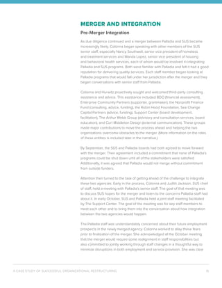 A CASE STUDY OF SUCCESSFUL ORGANIZATIONAL RESTRUCTURING 16
MERGER AND INTEGRATION
Pre-Merger Integration
As due diligence continued and a merger between Palladia and SUS became
increasingly likely, Colonna began speaking with other members of the SUS
senior staff, especially Nancy Southwell, senior vice president of homeless
and treatment services and Wanda Lopez, senior vice president of housing
and behavioral health services, each of whom would be involved in integrating
Palladia and SUS programs. Both were familiar with Palladia and felt it had a good
reputation for delivering quality services. Each staff member began looking at
Palladia programs that would fall under her jurisdiction after the merger and they
began conversations with senior staff from Palladia.
Colonna and Hurwitz proactively sought and welcomed third-party consulting
assistance and advice. This assistance included BDO (financial assessment),
Enterprise Community Partners (supporter, grantmaker), the Nonprofit Finance
Fund (consulting, advice, funding), the Robin Hood Foundation, Sea Change
Capital Partners (advice, funding), Support Center (board development,
facilitation), The Arthur Webb Group (advisory and consultation services, board
education), and Curt Middleton Design (external communication). These groups
made major contributions to move the process ahead and helping the two
organizations overcome obstacles to the merger. (More information on the roles
of these entities is included later in the narrative.)
By September, the SUS and Palladia boards had both agreed to move forward
with the merger. Their agreement included a commitment that none of Palladia’s
programs could be shut down until all of the stakeholders were satisfied.
Additionally, it was agreed that Palladia would not merge without commitment
from outside funders.
Attention then turned to the task of getting ahead of the challenge to integrate
these two agencies. Early in the process, Colonna and Judith Jackson, SUS chief
of staff, held a meeting with Palladia’s senior staff. The goal of that meeting was
to discuss SUS hopes for the merger and listen to the concerns Palladia staff had
about it. In early October, SUS and Palladia held a joint staff meeting facilitated
by The Support Center. The goal of the meeting was for key staff members to
meet each other and to bring them into the conversation about how integration
between the two agencies would happen.
The Palladia staff was understandably concerned about their future employment
prospects in the newly merged agency. Colonna worked to allay these fears
prior to finalization of the merger. She acknowledged at the October meeting
that the merger would require some realignment in staff responsibilities but
also committed to jointly working through staff changes in a thoughtful way to
minimize disruptions in both employment and service provision. She was clear
 