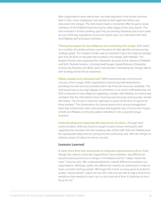 A CASE STUDY OF SUCCESSFUL ORGANIZATIONAL RESTRUCTURING 24
Both organizations were well known and well regarded in the human services
field. In fact, some employees had worked at both agencies before any
discussion of a merger. The SUS board made a concerted effort to get to know
members of the Palladia board during the initial stages of the discussions. The
time invested in further building upon the pre-existing familiarity and trust is seen
as one of the key ingredients of success based upon our interviews with SUS
and Palladia staff and board members.
Third-party support for due diligence and completing the merger. SUS relied
on a number of outside partners over the years to help identify and pursue key
strategic goals. The Support Center was an important cog in the original strategic
plan that set SUS on the path that resulted in the merger with Palladia. The
Support Center also supported the integration process at the request of Palladia
and SUS. Outside funders, including SeaChange Capital Partners, Enterprise
Community Partners and BDO, were instrumental in facilitating the merger efforts
with funding and technical assistance.
Highly capable and motivated staff. Staff involvement was critical to the
success of this merger. Both organizations had strong staff dedicated to
providing the best services possible within the financial resources available. The
SUS board had a very high degree of confidence in its senior staff leadership. As
SUS conducted its due diligence regarding a merger with Palladia, the board was
confident that the information it was receiving was thorough and accurate. Gareth
Old noted, “You’ve got to have the right team in place at the time. It’s got to be
there already.” The combination of a strong board and a strong management
team that trusted each other and worked well together was critical to the merger
of SUS and Palladia and fits the pattern identified in the nonprofit merger
research.
Understanding and respecting the importance of culture. Through clear
communication, SUS and Colonna sought to ease tension among the staff
regarding the transition and the resulting roles of the staff. SUS and Palladia took
the appropriate steps prior to, during and are continuing now, after the merger, to
address issues of culture to ensure success.
Lessons Learned
It takes more time than anticipated to integrate organizational culture. Even
though the cultures of the two organizations had similarities, any differences
become pronounced once a merger is formalized and the “rubber meets the
road.” Colonna said, “We underestimated the cultural differences between our
organizations. Although subtle, the differences need to be addressed in order to
have a smooth working system. We forgot that it took us many years to build the
quality “values-based” culture we live with, and now we had to help a third of our
workforce that needed to catch up in a short period of time. It continues to be a
focus for us!”
 