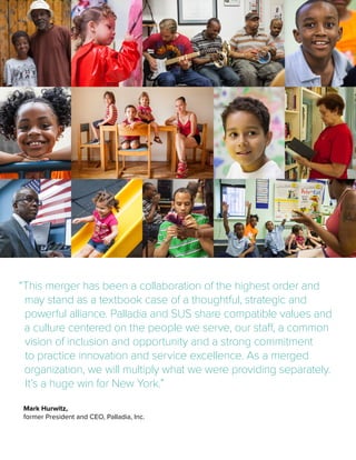 Mark Hurwitz,
former President and CEO, Palladia, Inc.
“This merger has been a collaboration of the highest order and
may stand as a textbook case of a thoughtful, strategic and
powerful alliance. Palladia and SUS share compatible values and
a culture centered on the people we serve, our staff, a common
vision of inclusion and opportunity and a strong commitment
to practice innovation and service excellence. As a merged
organization, we will multiply what we were providing separately.
It’s a huge win for New York.”
 