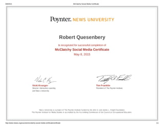 5/8/2015 McClatchy Social Media Certificate
http://www.newsu.org/courses/mcclatchy-social-media-certificate/certificate 1/1
Vicki Krueger
Director, Interactive Learning
and New s University
Tim Franklin
President of The Poynter Institute
Robert Quesenbery
Is recognized for successful completion of
McClatchy Social Media Certificate
May 8, 2015
New s University is a project of The Poynter Institute funded by the John S. and James L. Knight Foundation.
The Poynter Institute for Media Studies is accredited by the Accrediting Commission of the Council on Occupational Education.
 