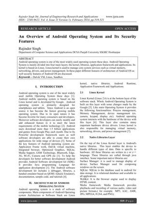 Rajinder Singh Int. Journal of Engineering Research and Applications

www.ijera.com

ISSN : 2248-9622, Vol. 4, Issue 2( Version 1), February 2014, pp.519-521

RESEARCH ARTICLE

OPEN ACCESS

An Overview of Android Operating System and Its Security
Features
Rajinder Singh
Department of Computer Science and Applications DCSA Panjab University SSGRC Hoshiarpur

ABSTRACT
Android operating system is one of the most widely used operating system these days. Android Operating
System is mainly divided into four main layers: the kernel, libraries, application framework and applications. Its
kernel is based on Linux. Linux kernel is used to manage core system services such as virtual memory,
networking, drivers, and power management. In these paper different features of architecture of Android OS as
well security features of Android OS are discussed.
Keywords – Dalvik VM, Linux, Sandbox

I. INTRODUCTION
Android operating system is one of the most widely
used mobile Operating System these days [1].
Android mobile operating system is based on the
Linux kernel and is developed by Google. Android
operating system is primarily designed for
smartphones and tablets. Since Android is an open
source it has become the fastest growing mobile
operating system. Due to its open nature it has
become favorite for many consumers and developers.
Moreover software developers can easily modify and
add enhanced feature in it to meet the latest
requirements of the mobile technology [2]. Android
users download more than 1.5 billion applications
and games from Google Play each month. Due to Its
Powerful development framework users as well
software developers are able to create their own
applications for wide range of devices [3]. Some of
the key features of Android operating system are:
Application Frame work, Dalvik virtual machine,
Integrated browser, Optimized Graphics, SQLite,
Media Support, GSM Technology, Bluetooth, Edge,
3G, Wi-Fi, Camera and GPS etc [1]. To help the
developers for better software development Android
provides Android Software development kit (SDK).
It provides Java programming Language for
application development [1]. The Android software
development kit includes a debugger, libraries, a
handset emulator based on QEMU (Quick Emulator),
documentation, sample code, and tutorials [4].

II. ARCHITECTURE OF ANDROID
OPERATING SYSTEM
Android operating system is a stack of software
components. Main components of Android Operating
system Architecture or Software Stack are Linux
www.ijera.com

kernel, native libraries, Android
Application Framework and Applications.
2.1

Runtime,

Linux Kernel

Linux Kernel (Linux 2.6) is at the bottom layer of the
software stack. Whole Android Operating System is
built on this layer with some changes made by the
Google [5]. Like main Operating System it provides
the following functionalities: Process management,
Memory Management, device management (ex.
camera, keypad, display etc). Android operating
system interacts with the hardware of the device with
this layer [6]. This layer also contains many
important hardware device drivers. Linux kernel is
also responsible for managing virtual memory,
networking, drivers, and power management [7].
2.2

Native Libraries Layer

On the top of the Linux Kernel layer is Android's
native libraries. This layer enables the device to
handle different types of data. Data is specific to
hardware. All these libraries are written in c or c++
language. These libraries are called through java
interface. Some important native libraries are:
Surface Manager: it is used to manage display of
device. Surface Manager used for composing
windows on the screen.
SQLite: SQLite is the database used in android for
data storage. It is relational database and available to
all applications.
WebKit: It is the browser engine used to display
HTML content.
Media framework: Media framework provides
playbacks and recording of various audio, video and
picture formats.( for example MP3, AAC, AMR,
JPG, MPEG4, H.264, and PNG).
519 | P a g e

 
