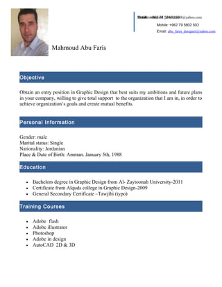 Mahmoud Abu Faris 
Objective 
Email: mahmoud _abu fares88@yahoo.com 
Obtain an entry position in Graphic Design that best suits my ambitions and future plans 
in your company, willing to give total support to the organization that I am in, in order to 
achieve organization’s goals and create mutual benefits. 
Personal Information 
Gender: male 
Marital status: Single 
Nationality: Jordanian 
Place & Date of Birth: Amman. January 5th, 1988 
Education 
· Bachelors degree in Graphic Design from Al- Zaytoonah University-2011 
· Certificate from Alquds college in Graphic Design-2009 
· General Secondary Certificate –Tawjihi (typo) 
Training Courses 
· Adobe flash 
· Adobe illustrator 
· Photoshop 
· Adobe in design 
· AutoCAD 2D & 3D 
Mobile: +962 78 5249 336 
Mobile: +962 79 5802 503 
Email: abu_fares_designer@yahoo.com 
 