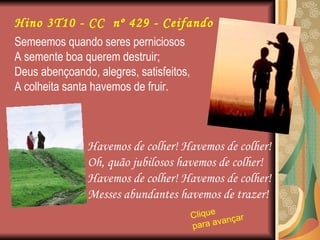 Semeemos quando seres perniciosos A semente boa querem destruir; Deus abençoando, alegres, satisfeitos, A colheita santa havemos de fruir. Havemos de colher! Havemos de colher! Oh, quão jubilosos havemos de colher! Havemos de colher! Havemos de colher! Messes abundantes havemos de trazer! Clique para avançar   Hino 3T10 - CC  nº 429 - Ceifando 