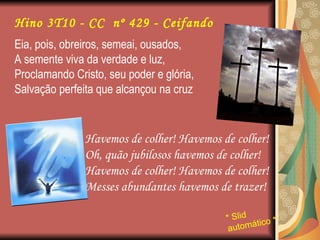 Eia, pois, obreiros, semeai, ousados, A semente viva da verdade e luz, Proclamando Cristo, seu poder e glória, Salvação perfeita que alcançou na cruz Havemos de colher! Havemos de colher! Oh, quão jubilosos havemos de colher! Havemos de colher! Havemos de colher! Messes abundantes havemos de trazer! Hino 3T10 - CC  nº 429 - Ceifando * Slid automático * 