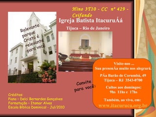 Créditos:  Piano – Delci Bernardes Gonçalves  Formatação – Itamar Alves Escola Bíblica Dominical - Jul/2010 Hino 3T10 - CC  nº 429 - Ceifando Relevante porque Cristo é relevante para você Igreja Batista Itacuruçá   Tijuca – Rio de Janeiro Convite para você: Visite-nos ...    Sua presença muito nos alegrará. Pça Barão de Corumbá, 49   Tijuca – RJ  3543-0700 Cultos aos domingos:    9hs  11hs e  17hs  Também, ao vivo, em:   www.itacuruca.org.br 