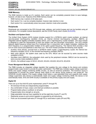 ECCN 5E002 TSPA - Technology / Software Publicly Available
CC430F613x
CC430F612x
CC430F513x
SLAS554G – MAY 2009 – REVISED FEBRUARY 2013                                                                       www.ti.com

RAM Memory
The RAM memory is made up of n sectors. Each sector can be completely powered down to save leakage,
however, all data is lost. Features of the RAM memory include:
• RAM memory has n sectors of 2k bytes each.
• Each sector 0 to n can be complete disabled, however data retention is lost.
• Each sector 0 to n automatically enters low power retention mode when possible.

Peripherals
Peripherals are connected to the CPU through data, address, and control busses and can be handled using all
instructions. For complete module descriptions, see the CC430 Family User's Guide (SLAU259).

Oscillator and System Clock
The Unified Clock System (UCS) module includes support for a 32768-Hz watch crystal oscillator, an internal
very-low-power low-frequency oscillator (VLO), an internal trimmed low-frequency oscillator (REFO), an
integrated internal digitally-controlled oscillator (DCO), and a high-frequency crystal oscillator. The UCS module
is designed to meet the requirements of both low system cost and low-power consumption. The UCS module
features digital frequency locked loop (FLL) hardware that, in conjunction with a digital modulator, stabilizes the
DCO frequency to a programmable multiple of the watch crystal frequency. The internal DCO provides a fast
turn-on clock source and stabilizes in less than 5 µs. The UCS module provides the following clock signals:
• Auxiliary clock (ACLK), sourced from a 32768-Hz watch crystal, a high-frequency crystal, the internal low-
    frequency oscillator (VLO), or the trimmed low-frequency oscillator (REFO).
• Main clock (MCLK), the system clock used by the CPU. MCLK can be sourced by same sources made
    available to ACLK.
• Sub-Main clock (SMCLK), the subsystem clock used by the peripheral modules. SMCLK can be sourced by
    same sources made available to ACLK.
• ACLK/n, the buffered output of ACLK, ACLK/2, ACLK/4, ACLK/8, ACLK/16, ACLK/32.

Power Management Module (PMM)
The PMM includes an integrated voltage regulator that supplies the core voltage to the device and contains
programmable output levels to provide for power optimization. The PMM also includes supply voltage supervisor
(SVS) and supply voltage monitoring (SVM) circuitry, as well as brownout protection. The brownout circuit is
implemented to provide the proper internal reset signal to the device during power-on and power-off. The
SVS/SVM circuitry detects if the supply voltage drops below a user-selectable level and supports both supply
voltage supervision (the device is automatically reset) and supply voltage monitoring (SVM, the device is not
automatically reset). SVS and SVM circuitry is available on the primary supply and core supply.

Digital I/O
There are up to five 8-bit I/O ports implemented: ports P1 through P5.
• All individual I/O bits are independently programmable.
• Any combination of input, output, and interrupt conditions is possible.
• Programmable pullup or pulldown on all ports.
• Programmable drive strength on all ports.
• Edge-selectable interrupt input capability for all the eight bits of ports P1 and P2.
• Read/write access to port-control registers is supported by all instructions.
• Ports can be accessed byte-wise (P1 through P5) or word-wise in pairs (PA and PB).




20     Submit Documentation Feedback                                      Copyright © 2009–2013, Texas Instruments Incorporated
 