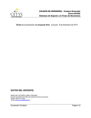 COLEGIO DE INGENIERIA – Campus Ensenada
Curso CC438:
Sistemas de Soporte a la Toma de Decisiones
Contenido Temático Página 10
Fecha de presentación del proyecto final  jueves 7 de diciembre de 2017.
DATOS DEL DOCENTE.
MARIA DEL SOCORRO LOMELI SANCHEZ
Docente de plante del Coletio de Ingenieria Campus Ensenada
Celular: (646) 151 0109
emalil: socorro.lomeli@cetys.mx
 