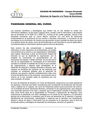 COLEGIO DE INGENIERIA – Campus Ensenada
Curso CC438:
Sistemas de Soporte a la Toma de Decisiones
Contenido Temático Página 2
PANORAMA GENERAL DEL CURSO.
Los avances científicos y tecnológicos que existen hoy en día, facilitan el contar con
información detallada y al día sobre cualquier tema, aunado a ello la información y tecnologías
que se presentan en la WEB 2.0 y WEB 3.0, muchas de las cuales gratuitas, colocan a las
empresas mexicanas ante un nuevo dilema, continuar con una toma de decisiones
fundamentada en la experiencia de sus dueños o directivos únicamente, o incursionar en las
tecnologías de la información de manera que aprovechen la gran cantidad de datos que tienen
a su alcance (tanto de ventas, como de las tendencias en los mercados en que se desarrollan),
convirtiendo estos en información oportuna para la toma de decisiones.
Este entorno de alta competitividad y necesidad de
administrar el caos requirieren de profesionistas con amplio
conocimiento de su entorno y con capacidades y habilidades
para realizar inferencias a partir de información integral del
mercado en que se desarrolla la organización, con la
finalidad de comprender el comportamiento de las
situaciones que desean o deben enfrentar. Es por ello que el
reto de los especialistas en Tecnologías de la Información
consiste en entender la realidad del mundo en que compiten
las organizaciones y además estar actualizados en el
desarrollo de sistemas o software eficientes y eficaces, sean
capaces de identificar las prácticas de las empresas que
compiten en ambientes globales para el desarrollo de
sistemas que generen reportes verdaderamente útiles para
la toma de decisiones en las empresas, reconociendo que el
entorno en el que compiten estas se caracteriza por una
sola constante, el cambio.
El curso de Sistemas de Soporte a la Toma de Decisiones, proporciona una visión general de
los aspectos y técnicas que deben considerarse para comprender las tendencias del mercado
meta u objetivo de un negocio, así como las influencias político-socio-económico del entorno,
con la finalidad de tomar decisiones efectivas y eficientes en las organizaciones, para asegurar
una respuesta oportuna a los retos y propiciar que la organización compita en el largo plazo.
Este curso forma parte de la especialidad en Procesos y Aplicaciones de Negocios, para
proporcionar al estudiante una visión estratégica en el campo de los negocios y un panorama
general de la información a considerar para la toma de decisiones de un ejecutivo o gerente,
identificando las herramientas, metodologías y sistemas que le permitan una manipulación
efectiva y eficaz de datos e información que se presenten en la operación, para la toma de
decisiones táctica y estratégica de empresas de manufactura, servicios y/o gobierno.
 