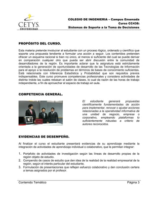 COLEGIO DE INGENIERIA – Campus Ensenada
Curso CC438:
Sistemas de Soporte a la Toma de Decisiones
Contenido Temático Página 3
PROPÓSITO DEL CURSO.
Esta materia pretende involucrar al estudiante con un proceso lógico, ordenado y científico que
soporte una propuesta tendiente a formular una acción a seguir. Los contenidos pretenden
ofrecer un esquema racional si bien no único, al menos sí suficiente del cual se puede derivar
en comparación cualquier otro que pueda ser abrir discusión entre la comunidad de
desarrolladores de la región. Es importante aclarar que la asignatura está estrictamente
orientada a la generación de oportunidades de desarrollo de las Tecnologías de Información
para el apoyo a la resolución de problemas en términos de bases de conocimiento suficientes.
Está relacionada con Inferencia Estadística y Probabilidad que son requisitos previos
indispensables. Este curso promueve competencias profesionales y considera actividades de
distinta índole las cuales rebasan el salón de clases, lo cual da razón de las horas de trabajo
independiente, a fin de aprovechar el espacio de trabajo en aula.
COMPETENCIA GENERAL.
El estudiante generará propuestas
científicamente fundamentadas de acción
para implementar, renovar o ajustar acciones
relacionadas a la operatividad informativa de
una unidad de negocio, empresa o
corporativo, empleando plataformas lo
suficientemente robustas a criterio de
autores reconocidos.
EVIDENCIAS DE DESEMPEÑO.
Al finalizar el curso el estudiante presentará evidencias de su aprendizaje mediante la
integración de actividades de aprendizaje individual o colaborativo, que le permitan integrar:
1. Portafolio de actividades de investigación según las líneas de desarrollo propias de la
región objeto de estudio.
2. Compendio de casos de estudio que den idea de la realidad de la realidad empresarial de la
región, según el interés particular del estudiante.
3. Formulación de presentaciones que reflejen esfuerzo colaborativo y den conclusión certera
a temas asignados por el profesor.
 