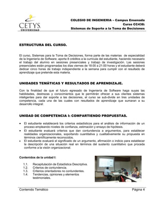 COLEGIO DE INGENIERIA – Campus Ensenada
Curso CC438:
Sistemas de Soporte a la Toma de Decisiones
Contenido Temático Página 4
ESTRUCTURA DEL CURSO.
El curso, Sistemas para la Toma de Decisiones, forma parte de las materias de especialidad
de la Ingeniería de Software; aporta 8 créditos a la curricula del estudiante, haciendo necesario
el trabajo del alumno en sesiones presenciales y trabajo de investigación. Las sesiones
presenciales están programadas los días viernes de 18:00 a 21:00 horas y el estudiante deberá
dedicar cinco horas de trabajo independiente a la semana para cumplir con el resultado de
aprendizaje que pretende esta materia.
UNIDADES TEMÁTICAS Y RESULTADOS DE APRENDIZAJE.
Con la finalidad de que el futuro egresado de Ingeniería de Software haga suyas las
habilidades, destrezas y conocimientos que le permitirán ofrecer a sus clientes sistemas
inteligentes para dar soporte a las decisiones, el curso se sub-divide en tres unidades de
competencia, cada una de las cuales con resultados de aprendizaje que sumaran a su
desarrollo integral:
UNIDAD DE COMPETENCIA I: COMPARTIENDO PROPUESTAS.
 El estudiante establecerá los criterios estadísticos para el análisis de información de un
proceso empleando niveles de confianza, estimación y ensayo de hipótesis.
 El estudiante evaluará criterios que dan contundencia a argumentos, para establecer
realidades organizacionales, soportando cuantitativa y cualitativamente su propuesta en
términos científicamente reconocidos.
 El estudiante evaluará el significado de un argumento, afirmación o indicio para establecer
la descripción de una situación real en términos del sustento cuantitativo que proceda
conforme a la visión organizacional.
Contenidos de la unidad I:
1.1. Recapitulación de Estadística Descriptiva.
1.2. Criterios de contundencia.
1.3. Criterios orientadores no contundentes.
1.4. Tendencias, opiniones y elementos
testimoniales.
 