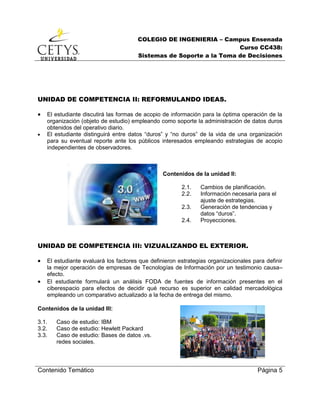 COLEGIO DE INGENIERIA – Campus Ensenada
Curso CC438:
Sistemas de Soporte a la Toma de Decisiones
Contenido Temático Página 5
UNIDAD DE COMPETENCIA II: REFORMULANDO IDEAS.
 El estudiante discutirá las formas de acopio de información para la óptima operación de la
organización (objeto de estudio) empleando como soporte la administración de datos duros
obtenidos del operativo diario.
 El estudiante distinguirá entre datos “duros” y “no duros” de la vida de una organización
para su eventual reporte ante los públicos interesados empleando estrategias de acopio
independientes de observadores.
Contenidos de la unidad II:
2.1. Cambios de planificación.
2.2. Información necesaria para el
ajuste de estrategias.
2.3. Generación de tendencias y
datos “duros”.
2.4. Proyecciones.
UNIDAD DE COMPETENCIA III: VIZUALIZANDO EL EXTERIOR.
 El estudiante evaluará los factores que definieron estrategias organizacionales para definir
la mejor operación de empresas de Tecnologías de Información por un testimonio causa–
efecto.
 El estudiante formulará un análisis FODA de fuentes de información presentes en el
ciberespacio para efectos de decidir qué recurso es superior en calidad mercadológica
empleando un comparativo actualizado a la fecha de entrega del mismo.
Contenidos de la unidad III:
3.1. Caso de estudio: IBM
3.2. Caso de estudio: Hewlett Packard
3.3. Caso de estudio: Bases de datos .vs.
redes sociales.
 