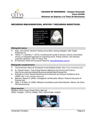 COLEGIO DE INGENIERIA – Campus Ensenada
Curso CC438:
Sistemas de Soporte a la Toma de Decisiones
Contenido Temático Página 6
RECURSOS BIBLIOGRÁFICOS, APOYOS Y RECURSOS DIDÁCTICOS.
Bibliografía básica:
1. Adair, John (2010). Decision making and problem solving strategies. USA: Kogan
Publishing Co.
2. Tillman, F. y Deandra, T. (2012). A professional’s guide to decision science and problem
solving: an integrated approach for assessing issues, finding solutions, and reaching
corporate objectives. USA: FT Press. Pub.
3. El Financiero: Diario de Circulación Nacional. www.elfinanciero.com.mx
Bibliografía complementaria
1. The Economist: Diario de Circulación en los Estados Unidos. http://www.economist.com/
2. Dr. Hossein Arham. Time-Critical Decision Making for Economics and Finance.
http://home.ubalt.edu/ntsbarsh/Business-stat/stat-data/Forecast.htm
3. Entérate en Línea: Revista Electrónica de la Dirección de Cómputo Académico de la
UNAM. http://www.enterate.unam.mx/
4. Malhotra, Naresh K. (2008). Investigación de Mercados. México: Pearson Educación &
Prentice Hall.
5. Hillier, F & Hillier, M. (2008). Métodos Cuantitativos para Administración. México: Mc.Graw-
Hill Interamericana.
Otros recursos :
MSOffice: Word, Excel, Power Point y Mat Lab
SPSS / InfoStat / TOTVS / KPMG / PAC / DATATEAM / AGENT
 