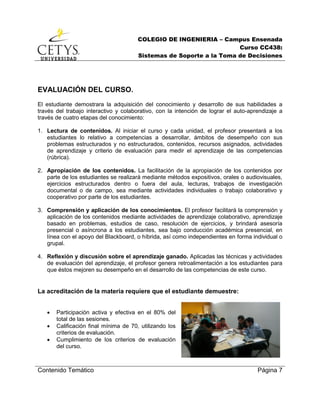 COLEGIO DE INGENIERIA – Campus Ensenada
Curso CC438:
Sistemas de Soporte a la Toma de Decisiones
Contenido Temático Página 7
EVALUACIÓN DEL CURSO.
El estudiante demostrara la adquisición del conocimiento y desarrollo de sus habilidades a
través del trabajo interactivo y colaborativo, con la intención de lograr el auto-aprendizaje a
través de cuatro etapas del conocimiento:
1. Lectura de contenidos. Al iniciar el curso y cada unidad, el profesor presentará a los
estudiantes lo relativo a competencias a desarrollar, ámbitos de desempeño con sus
problemas estructurados y no estructurados, contenidos, recursos asignados, actividades
de aprendizaje y criterio de evaluación para medir el aprendizaje de las competencias
(rúbrica).
2. Apropiación de los contenidos. La facilitación de la apropiación de los contenidos por
parte de los estudiantes se realizará mediante métodos expositivos, orales o audiovisuales,
ejercicios estructurados dentro o fuera del aula, lecturas, trabajos de investigación
documental o de campo, sea mediante actividades individuales o trabajo colaborativo y
cooperativo por parte de los estudiantes.
3. Comprensión y aplicación de los conocimientos. El profesor facilitará la comprensión y
aplicación de los contenidos mediante actividades de aprendizaje colaborativo, aprendizaje
basado en problemas, estudios de caso, resolución de ejercicios, y brindará asesoría
presencial o asíncrona a los estudiantes, sea bajo conducción académica presencial, en
línea con el apoyo del Blackboard, o híbrida, así como independientes en forma individual o
grupal.
4. Reflexión y discusión sobre el aprendizaje ganado. Aplicadas las técnicas y actividades
de evaluación del aprendizaje, el profesor genera retroalimentación a los estudiantes para
que éstos mejoren su desempeño en el desarrollo de las competencias de este curso.
La acreditación de la materia requiere que el estudiante demuestre:
 Participación activa y efectiva en el 80% del
total de las sesiones.
 Calificación final mínima de 70, utilizando los
criterios de evaluación.
 Cumplimiento de los criterios de evaluación
del curso.
 