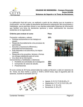 COLEGIO DE INGENIERIA – Campus Ensenada
Curso CC438:
Sistemas de Soporte a la Toma de Decisiones
Contenido Temático Página 8
La calificación final del curso, se realizará a partir de los criterios que se muestran a
continuación, con los cuales el estudiante demostrará la adquisición del conocimiento y
habilidades, que le permitan ofrecer a sus clientes potenciales Sistemas de Información
que faciliten una toma de decisiones oportuna y veraz, optimizando los recursos
existentes en la organización:
Criterios para evaluar el curso Peso
Formación: actitudes y valores.
 Participa activamente en los trabajos en
equipo.
 Responde favorablemente a los procesos de
aprendizaje.
 Escucha y reconoce la diferencia y
diversidad de formulaciones.
 Está dispuesto a la autocrítica y la mejora
continua.
 Responde a los acuerdos, tiempos y formas
de entrega establecido para el curso.
 Uso ético de la información.
20%
Conocimientos y habilidades o destrezas:
 Portafolio de actividades de investigación
 Compendio de casos de estudio.
 Presentaciones
30%
20%
30%
El curso consta de 36 horas presenciales las cuales se llevaran a cabo en sesiones de
do horas, los días martes y jueves e 18:00 a 20:00 horas, bajo el siguiente plan de
sesiones, durante el semestre 2017-2:
 Agosto: 8,10,15,17,22,24,28 y 31
 Septiembre: 5,7,12,14,19,21,26 y 28
 Octubre: 2, 9, 16 y 30.
 Noviembre: 6. 20 y 27.
 