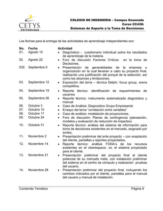 COLEGIO DE INGENIERIA – Campus Ensenada
Curso CC438:
Sistemas de Soporte a la Toma de Decisiones
Contenido Temático Página 9
Las fechas para la entrega de las actividades de aprendizaje independientes son:
No. Fecha Actividad
01. Agosto 15  Diagnóstico - cuestionario individual sobre los resultados
de aprendizaje de la materia.
02. Agosto 22  Foro de discusión Factores Críticos en la toma de
Decisiones.
032. Septiembre 5  Presentación de generalidades de la empresa u
organización en la cual llevaran a cabo su proyecto final,
realizando una justificación del porqué de la selección, así
como los alcances y limitaciones.
03. Septiembre 12  Exposición del tema – técnica Delphi, focus group, arena
competitiva.
04. Septiembre 19  Reporte técnico: identificación de requerimientos de
usuarios
05. Septiembre 26  Reporte técnico: instrumento sistematizado diagnóstico y
manual
06. Octubre 3  Caso de Análisis: Diagnostico Grupo Empresarial.
07. Octubre 10  Ensayo del tema “correlación entre variables”
08. Octubre 17  Caso de análisis: modelación de proyecciones.
09. Octubre 24  Foro de discusión: Planes de contingencia (planeación,
modelos y evaluación de reducción de impactos)
10. Octubre 31  Reporte técnico: análisis del sistema de información para
toma de decisiones existentes en el mercado, asignado por
sorteo.
11. Noviembre 2  Presentación preliminar del ante proyecto – con aceptación
del cliente, pantallas y reportes proyectados.
12. Noviembre 14  Reporte técnico: análisis FODA’s de los recursos
existentes en el ciberespacio .vs. el sistema proyectado
para el cliente.
13. Noviembre 21  Presentación preliminar del proyecto final al cliente
potencial de su mercado meta, con instalación preliminar
del sistema en el centro de cómputo y realización pruebas
del usuario.
14. Noviembre 28  Presentación preliminar del proyecto final, incluyendo los
cambios indicados por el cliente, pantallas para el manual
del usuario y manual de instalación.
 