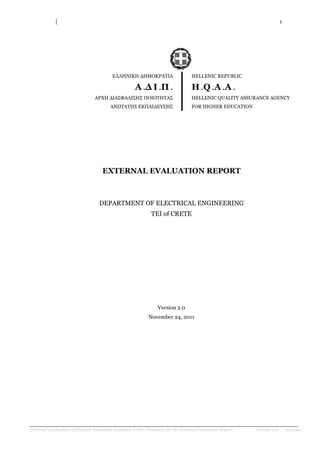 1
External Evaluation of Hhigher Education Academic Units- Template for the External Evaluation Report Version 2.0 03.2010
ΕΛΛΗΝΙΚΗ ΔΗΜΟΚΡΑΣΙΑ
Α .Δ Ι .Π .
ΑΡΥΗ ΔΙΑ΢ΦΑΛΙ΢Η΢ ΠΟΙΟΣΗΣΑ΢
ΑΝΩΣΑΣΗ΢ ΕΚΠΑΙΔΕΤ΢Η΢
HELLENIC REPUBLIC
H .Q .A .A .
HELLENIC QUALITY ASSURANCE AGENCY
FOR HIGHER EDUCATION
EXTERNAL EVALUATION REPORT
DEPARTMENT OF ELECTRICAL ENGINEERING
TEI of CRETE
Version 2.0
November 24, 2011
 