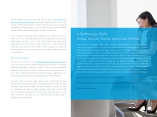 We at Salesforce were actually the first to use a combination of
groundbreaking technologies specifically designed for the cloud. This
unique infrastructure means IT doesn’t have to spend time managing
hardware and maintenance, so you can focus on your own innovation
and let us take care of delivering new releases and features.
Now, instead of worrying about upgrades and maintenance, your
focus can be on building applications that help your business and
organization go faster. One of the best things about developing
apps with Force.com is that you don’t have to be a coder. Everything
developers and business users need to build, update, and customize
apps is available in our point-and-click user interface, right there inside
the application.
The Secret Sauce
The key to all of this is our metadata-driven software architecture.
Force.com uses a runtime engine that forms app data from metadata
(basically, data that is about the data). There is a clear separation
between tenant data, the platform itself, and the metadata specific to
each app, so when we deliver our three automatic upgrades a year,
nothing breaks on your end, including apps and customizations.
This also holds true when other tenants make customizations. Even
adding tens of thousands of new tenants to Force.com will not slow
runtime. What does this mean for your business? It means it’s easy
to customize and easy to make changes. Apps stay current with
all the business processes. No matter how big you grow or how
many customers you add, you can trust Force.com to keep your IT
infrastructure future-ready.
4 Technology Shifts:
Cloud, Mobile, Social, and Data Science
The past two decades have seen massive transformative technology shifts.
First came the shift from on-premise software to cloud-based systems — a shift
Salesforce helped catalyze and lead, making us the #1 cloud leader worldwide.
Cloud technology enables us to offer software that’s faster, more cost-effective,
and primed for innovation. After the cloud shift came a mobile transformation: in
2014, internet usage on mobile devices exceeded that of desktop computers. Next
came social media, which has changed the way people interact, consume, and
share information. Today, we’re in the midst of a data science revolution that will
again transform business. To succeed, businesses will need data at their fingertips
— along with the ability to intelligently parse and act on that data. Check out these
resources to see how your business can succeed in this new world of technology:
The Business Leader’s Guide to Becoming a Social Business
The Mobile App Revolution: 8 Steps to Building Mobile Apps Fast in the Cloud
The New Age of Analytics
10 /
 
