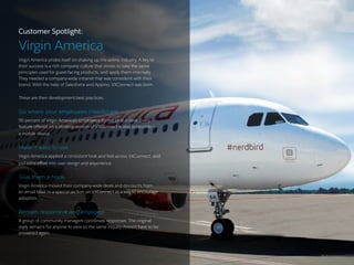 11 /
Customer Spotlight:
Virgin America
Virgin America prides itself on shaking up the airline industry. A key to
their success is a rich company culture that strives to take the same
principles used for guest-facing products, and apply them internally.
They needed a company-wide intranet that was consistent with their
brand. With the help of Salesforce and Appirio, VXConnect was born.
These are their development best practices:
Go where your employees (heads) are
90 percent of Virgin America’s employees do not sit at a desk. Every
feature offered on a desktop version of VXConnect is also accessible on
a mobile device.
Make it easy to use
Virgin America applied a consistent look and feel across VXConnect, and
put extra effort into user design and experience.
Give them a hook
Virgin America moved their company-wide deals and discounts from
an email blast to a special section on VXConnect as a way to encourage
adoption.
Remain responsive and engaged
A group of community managers coordinate responses. The original
reply remains for anyone to view so the same inquiry doesn’t have to be
answered again.
 