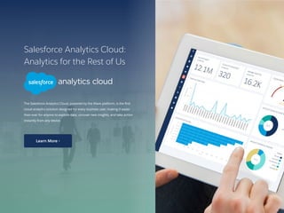 Salesforce Analytics Cloud:
Analytics for the Rest of Us
The Salesforce Analytics Cloud, powered by the Wave platform, is the first
cloud analytics solution designed for every business user, making it easier
than ever for anyone to explore data, uncover new insights, and take action
instantly from any device.
17 /
Learn More ›
 