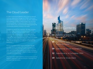 2 /
The Cloud Leader
In 1999, we launched Salesforce with a vision to reinvent
customer relationship management (CRM) in the cloud —
and a new technology model was born. By 2015, Salesforce
had surpassed $5 billion in revenue faster than any other
enterprise software company and made its debut on the
Fortune 500 list. We continue to be the fastest-growing Top
10 enterprise software company in the world.
So what’s our secret? Our customers. No other company
has every single employee completely focused on the
customer. No other company creates products designed
to connect your entire business — across sales, service,
marketing, community, analytics, and apps — around the
customer. No other enterprise cloud can match the breadth
and depth of our trusted cloud platform and complete
CRM, nor the strength of our ecosystem of partners and
developers.
And our innovative outlook doesn’t end there. We also
put aside 1% of our equity, 1% of our employee time,
and 1% of our product to help communities in need. In
2015, we hit the exciting milestone of 1 million employee
hours volunteered, along with millions of dollars donated to
nonprofits around the world.
All of this is what makes Salesforce a true Customer Success
Platform, designed to make you and your customers more
successful than ever before.
Table of Contents
03
06
09
12
19
Salesforce Makes You
Successful
Salesforce Gets You Up and
Running Faster
Salesforce Drives Innovation
Salesforce Is a Complete CRM
Salesforce Gives Back
 
