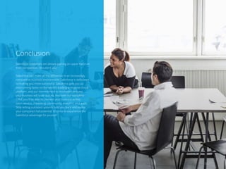 Conclusion
Salesforce customers are already gaining an upper hand on
their competition. Shouldn’t you?
Salesforce can make all the difference in an increasingly
competitive business environment. Salesforce is dedicated
to making you more successful. Salesforce gets you up
and running faster on the world’s leading enterprise cloud
platform, and our commitment to innovation ensures
your business will scale quickly. And with our complete
CRM, you’ll be able to connect your business across
sales, service, marketing, community, analytics, and apps.
Stop letting outdated systems hold you back and realize
your company’s full potential. It’s time to experience the
Salesforce advantage for yourself.
20 /
 