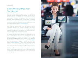 Salesforce was founded on a simple principle: we exist to help our
customers succeed. That principle has formed the basis of our
business model, and it has instilled a culture of constant improvement
and innovation throughout our organization. We’ve built an entire
ecosystem around customer success, from our teams of customer
success managers and program architects, to our broad network of
partners and independent software vendors that help you get the most
out of Salesforce, to our vibrant Success Community.
What truly sets Salesforce apart from the competition is our
commitment to making our customers successful — by helping
them get closer to their customers. That means going beyond simply
delivering amazing products and features and working closely with
each customer to create a vision for future success.
At Salesforce, you don’t buy our software and never hear from us
again — instead, we work with you to keep delivering value, even as
your business grows and changes. Our customer success managers
are dedicated to making sure you get the most out of your Salesforce
license; our training, certification, support, and consulting programs
offer expertise and insights designed to help you get results faster.
And our Success Community — 2 million strong, and growing — helps
customers connect with Salesforce experts and with each other to
share ideas, collaborate on best practices, and get questions answered.
Over the years, Salesforce customers have played a key role in our own
success. Many of our innovations can be traced back to a customer
whose business needs inspired a new product, feature, or approach to
cloud computing.
Chapter 1
Salesforce Makes You
Successful
3 /
 