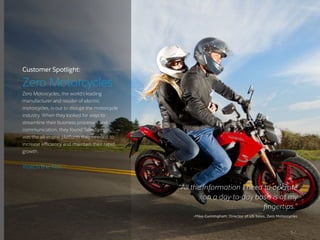 Customer Spotlight:
Zero Motorcycles
Zero Motorcycles, the world’s leading
manufacturer and retailer of electric
motorcycles, is out to disrupt the motorcycle
industry. When they looked for ways to
streamline their business processes and
communication, they found Salesforce
was the all-in-one platform they needed to
increase efficiency and maintain their rapid
growth.
“All the information I need to operate
on a day-to-day basis is at my
fingertips.”
–Mike Cunningham, Director of US Sales, Zero Motorcycles
5 /
Watch the film ›
 