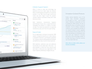 A Better Support System
When it comes to sales and technology, any
downtime at all can mean major lost revenue.
When something goes wrong with an on-premise
solution, it can take hours to get a technician
onsite and even longer to get the problem
resolved. Modern businesses simply don’t have
that kind of time.
With Salesforce, maintenance happens
automatically. If issues arise, a support technician
investigates the problem in a matter of minutes,
not days. This means less downtime, no expensive
maintenance costs, and more time spent selling.
Easy to Scale
For an organization running an on-premise CRM
solution, scaling the business up or down requires
a substantial investment, and therefore substantial
risk. Scaling up requires adding additional hardware
and staff and can take months to fully implement.
With Salesforce, additional users and additional
functionality can be added with a few clicks — no
extra hardware, no extra risk. If you need to scale
back down or restructure your organization in the
future, Salesforce effortlessly changes with you.
Innovation-Centered Products:
Forbes named Salesforce one of the
world’s most innovative companies
for five years in a row — and for good
reason. Salesforce is dedicated not only
to leading the CRM industry, but also to
defining the future of business across all
industries. If you’re already a Salesforce
customer, you’ve enjoyed the benefits of
our seasonal releases: product upgrades
and new features that are rolled out to all
users automatically and effortlessly, three
times each year. Salesforce’s innovative
and secure cloud technology enables us
to keep improving so that your business
can move faster than ever.
Click here to learn more about our
Summer ’15 release.
7 /7 /
 