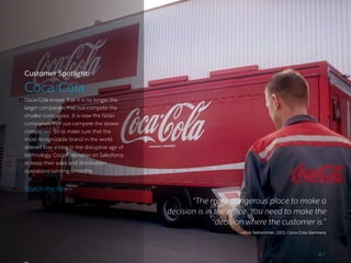Customer Spotlight:
Coca-Cola
Coca-Cola knows that it is no longer the
larger companies that out-compete the
smaller companies. It is now the faster
companies that out-compete the slower
companies. So to make sure that the
most recognizable brand in the world
doesn’t lose a step in the disruptive age of
technology, Coca-Cola relies on Salesforce
to keep their sales and distribution
operations running smoothly.
“The most dangerous place to make a
decision is in the office. You need to make the
decision where the customer is.”
–Ulrik Nehammer, CEO, Coca-Cola Germany
8 /
Watch the film ›
 