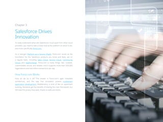 To really understand what sets Salesforce’s cloud apart from other cloud
providers, you need to take a closer look at the platform on which it sits,
and more specifically, Force.com.
As a next-gen Platform as a Service (PaaS), Force.com serves as the
foundation for the Salesforce products you know and likely use on
a regular basis, including Sales Cloud, Service Cloud, Community
Cloud, and AppExchange. Force.com is many things: fast, scalable,
customizable, secure, and reliable. And it supports more than 100,000
organizations and two billion transactions per day.
How Force.com Works
How do we do it all? The answer is Force.com’s agile metadata
architecture, and the way that innovation powers multitenant
application development. Multitenancy is kind of like an apartment
building. Residents get the benefits of sharing the main framework, but
still have the privacy they want, thanks to walls and doors.
Chapter 3
Salesforce Drives
Innovation
9 /
 