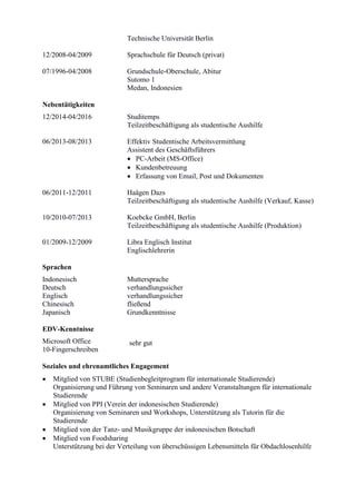 Technische Universität Berlin
12/2008-04/2009 Sprachschule für Deutsch (privat)
07/1996-04/2008 Grundschule-Oberschule, Abitur
Sutomo 1
Medan, Indonesien
Nebentätigkeiten
12/2014-04/2016 Studitemps
Teilzeitbeschäftigung als studentische Aushilfe
06/2013-08/2013 Effektiv Studentische Arbeitsvermittlung
Assistent des Geschäftsführers
 PC-Arbeit (MS-Office)
 Kundenbetreuung
 Erfassung von Email, Post und Dokumenten
06/2011-12/2011 Haägen Dazs
Teilzeitbeschäftigung als studentische Aushilfe (Verkauf, Kasse)
10/2010-07/2013 Koebcke GmbH, Berlin
Teilzeitbeschäftigung als studentische Aushilfe (Produktion)
01/2009-12/2009 Libra Englisch Institut
Englischlehrerin
Sprachen
Indonesisch Muttersprache
Deutsch verhandlungssicher
Englisch verhandlungssicher
Chinesisch fließend
Japanisch Grundkenntnisse
EDV-Kenntnisse
Microsoft Office
10-Fingerschreiben
Soziales und ehrenamtliches Engagement
 Mitglied von STUBE (Studienbegleitprogram für internationale Studierende)
Organisierung und Führung von Seminaren und andere Veranstaltungen für internationale
Studierende
 Mitglied von PPI (Verein der indonesischen Studierende)
Organisierung von Seminaren und Workshops, Unterstützung als Tutorin für die
Studierende
 Mitglied von der Tanz- und Musikgruppe der indonesischen Botschaft
 Mitglied von Foodsharing
Unterstützung bei der Verteilung von überschüssigen Lebensmitteln für Obdachlosenhilfe
sehr gut
 