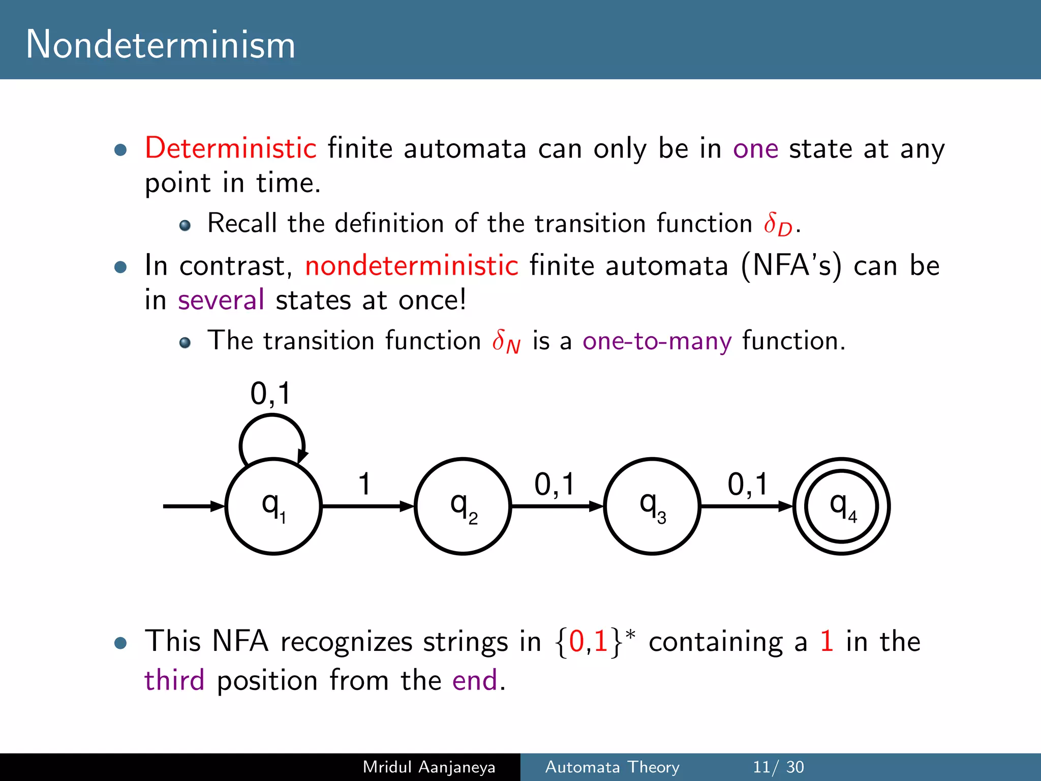 Nondeterminism
• Deterministic ﬁnite automata can only be in one state at any
point in time.
Recall the deﬁnition of the transition function δD.
• In contrast, nondeterministic ﬁnite automata (NFA’s) can be
in several states at once!
The transition function δN is a one-to-many function.
q1
q q q2 3 4
1
0,1
0,1 0,1
• This NFA recognizes strings in {0,1}∗ containing a 1 in the
third position from the end.
Mridul Aanjaneya Automata Theory 11/ 30
 