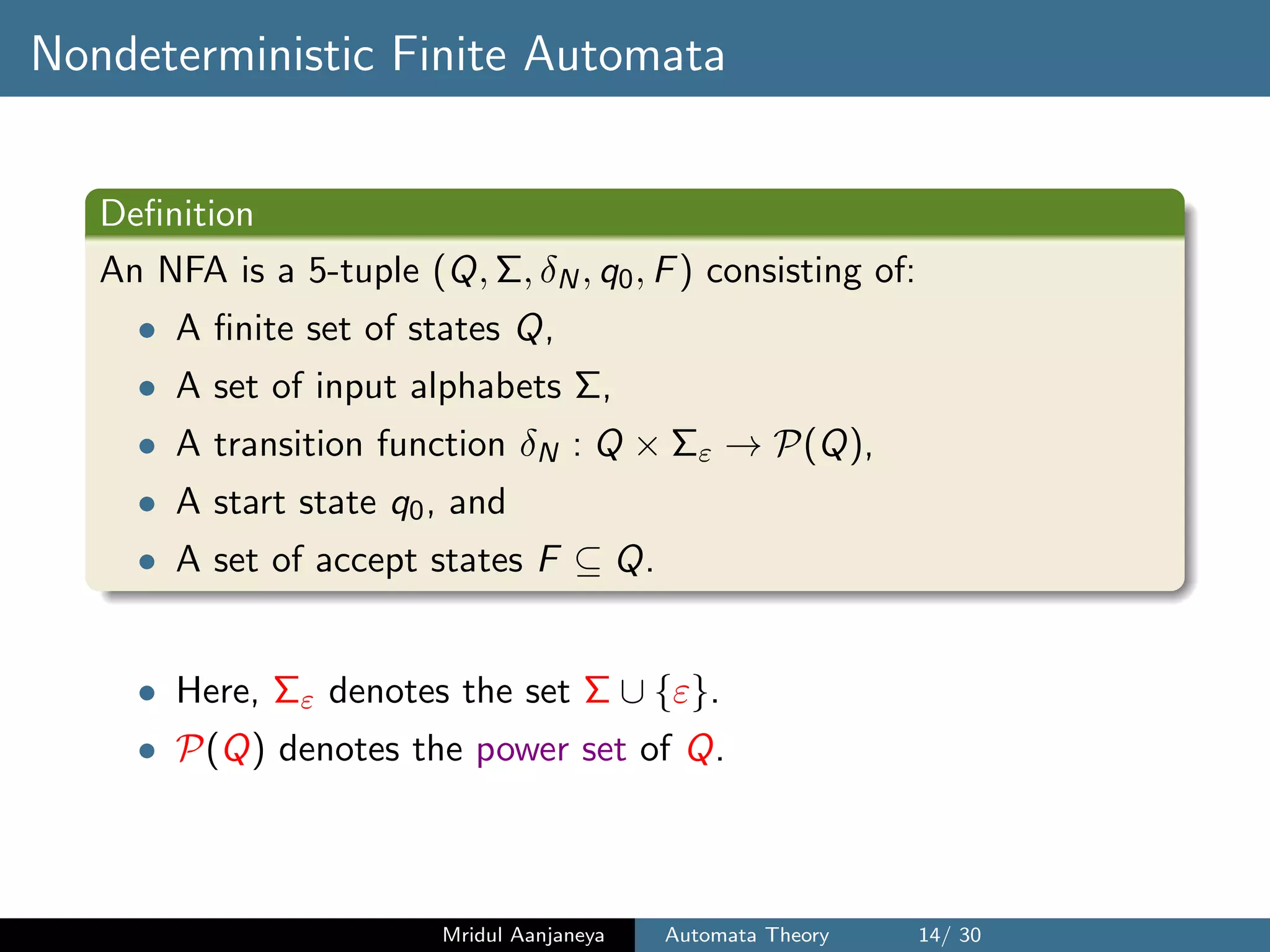 Nondeterministic Finite Automata
Deﬁnition
An NFA is a 5-tuple (Q, Σ, δN, q0, F) consisting of:
• A ﬁnite set of states Q,
• A set of input alphabets Σ,
• A transition function δN : Q × Σε → P(Q),
• A start state q0, and
• A set of accept states F ⊆ Q.
• Here, Σε denotes the set Σ ∪ {ε}.
• P(Q) denotes the power set of Q.
Mridul Aanjaneya Automata Theory 14/ 30
 