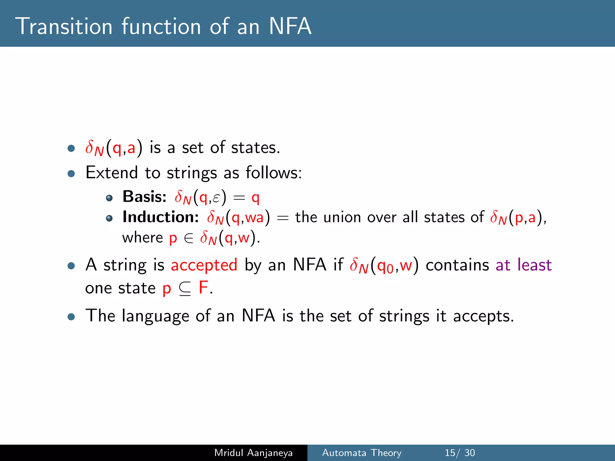 Transition function of an NFA
• δN(q,a) is a set of states.
• Extend to strings as follows:
Basis: δN (q,ε) = q
Induction: δN (q,wa) = the union over all states of δN (p,a),
where p ∈ δN (q,w).
• A string is accepted by an NFA if δN(q0,w) contains at least
one state p ⊆ F.
• The language of an NFA is the set of strings it accepts.
Mridul Aanjaneya Automata Theory 15/ 30
 
