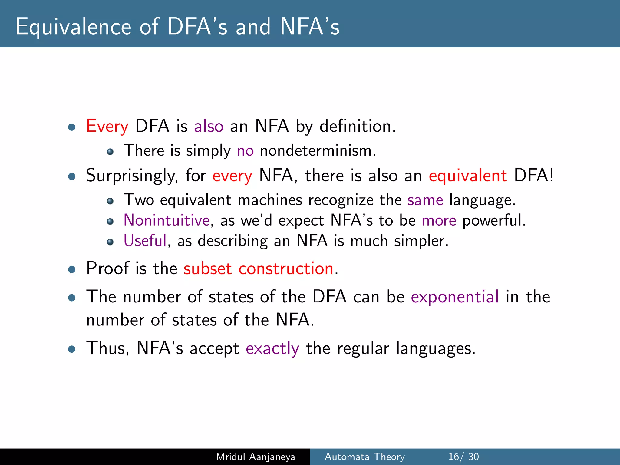 Equivalence of DFA’s and NFA’s
• Every DFA is also an NFA by deﬁnition.
There is simply no nondeterminism.
• Surprisingly, for every NFA, there is also an equivalent DFA!
Two equivalent machines recognize the same language.
Nonintuitive, as we’d expect NFA’s to be more powerful.
Useful, as describing an NFA is much simpler.
• Proof is the subset construction.
• The number of states of the DFA can be exponential in the
number of states of the NFA.
• Thus, NFA’s accept exactly the regular languages.
Mridul Aanjaneya Automata Theory 16/ 30
 