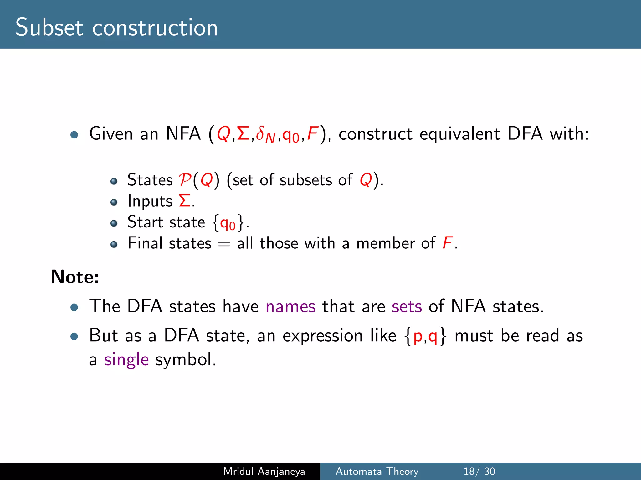 Subset construction
• Given an NFA (Q,Σ,δN,q0,F), construct equivalent DFA with:
States P(Q) (set of subsets of Q).
Inputs Σ.
Start state {q0}.
Final states = all those with a member of F.
Note:
• The DFA states have names that are sets of NFA states.
• But as a DFA state, an expression like {p,q} must be read as
a single symbol.
Mridul Aanjaneya Automata Theory 18/ 30
 