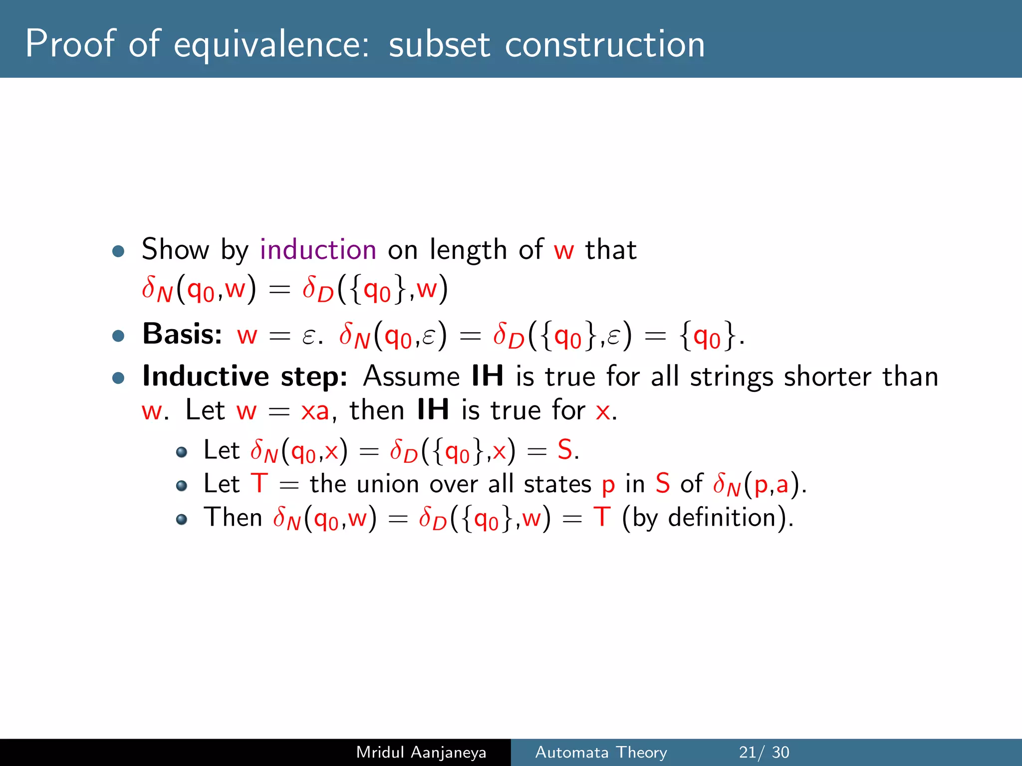 Proof of equivalence: subset construction
• Show by induction on length of w that
δN(q0,w) = δD({q0},w)
• Basis: w = ε. δN(q0,ε) = δD({q0},ε) = {q0}.
• Inductive step: Assume IH is true for all strings shorter than
w. Let w = xa, then IH is true for x.
Let δN (q0,x) = δD({q0},x) = S.
Let T = the union over all states p in S of δN (p,a).
Then δN (q0,w) = δD({q0},w) = T (by deﬁnition).
Mridul Aanjaneya Automata Theory 21/ 30
 